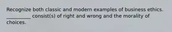 Recognize both classic and modern examples of business ethics. __________ consist(s) of right and wrong and the morality of choices.