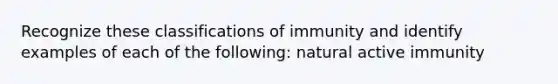 Recognize these classifications of immunity and identify examples of each of the following: natural active immunity