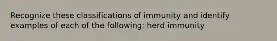 Recognize these classifications of immunity and identify examples of each of the following: herd immunity