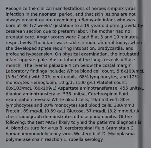 Recognize the clinical manifestations of herpes simplex virus infection in the neonatal period, and that skin lesions are not always present ou are examining a 6-day-old infant who was born at 36-1/7 weeks' gestation to a 19-year-old primigravida by cesarean section due to preterm labor. The mother had no prenatal care. Apgar scores were 7 and 8 at 5 and 10 minutes, respectively. The infant was stable in room air until today, when she developed apnea requiring intubation, bradycardia, and profound hypotension. On physical examination, the intubated infant appears pale. Auscultation of the lungs reveals diffuse rhonchi. The liver is palpable 4 cm below the costal margin. Laboratory findings include: White blood cell count, 5.6x103/mcL (5.6x109/L) with 20% neutrophils, 68% lymphocytes, and 12% monocytes Hemoglobin, 10 g/dL (100 g/L) Platelet count, 60x103/mcL (60x109/L) Aspartate aminotransferase, 455 units/L Alanine aminotransferase, 538 units/L Cerebrospinal fluid examination reveals: White blood cells, 10/mm3 with 80% lymphocytes and 20% monocytes Red blood cells, 300/mm3 Protein, 89 mg/dL (0.89 g/L) Glucose, 57 mg/dL (3.2 mmol/L) A chest radiograph demonstrates diffuse pneumonitis. Of the following, the test MOST likely to yield the patient's diagnosis is A. blood culture for virus B. cerebrospinal fluid Gram stain C. human immunodeficiency virus Western blot D. Mycoplasma polymerase chain reaction E. rubella serology