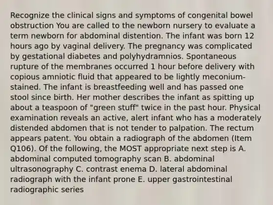 Recognize the clinical signs and symptoms of congenital bowel obstruction You are called to the newborn nursery to evaluate a term newborn for abdominal distention. The infant was born 12 hours ago by vaginal delivery. The pregnancy was complicated by gestational diabetes and polyhydramnios. Spontaneous rupture of the membranes occurred 1 hour before delivery with copious amniotic fluid that appeared to be lightly meconium-stained. The infant is breastfeeding well and has passed one stool since birth. Her mother describes the infant as spitting up about a teaspoon of "green stuff" twice in the past hour. Physical examination reveals an active, alert infant who has a moderately distended abdomen that is not tender to palpation. The rectum appears patent. You obtain a radiograph of the abdomen (Item Q106). Of the following, the MOST appropriate next step is A. abdominal computed tomography scan B. abdominal ultrasonography C. contrast enema D. lateral abdominal radiograph with the infant prone E. upper gastrointestinal radiographic series