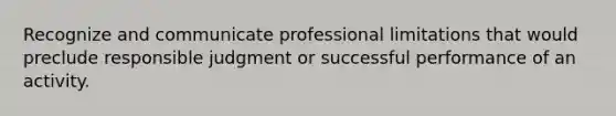 Recognize and communicate professional limitations that would preclude responsible judgment or successful performance of an activity.