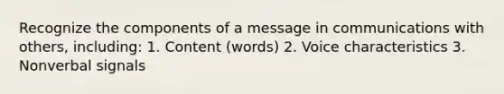 Recognize the components of a message in communications with others, including: 1. Content (words) 2. Voice characteristics 3. Nonverbal signals