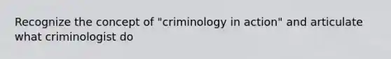 Recognize the concept of "criminology in action" and articulate what criminologist do