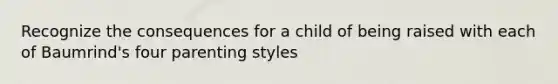 Recognize the consequences for a child of being raised with each of Baumrind's four parenting styles