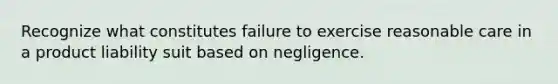 Recognize what constitutes failure to exercise reasonable care in a product liability suit based on negligence.