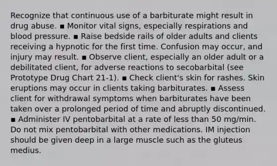 Recognize that continuous use of a barbiturate might result in drug abuse. ▪ Monitor vital signs, especially respirations and blood pressure. ▪ Raise bedside rails of older adults and clients receiving a hypnotic for the first time. Confusion may occur, and injury may result. ▪ Observe client, especially an older adult or a debilitated client, for adverse reactions to secobarbital (see Prototype Drug Chart 21-1). ▪ Check client's skin for rashes. Skin eruptions may occur in clients taking barbiturates. ▪ Assess client for withdrawal symptoms when barbiturates have been taken over a prolonged period of time and abruptly discontinued. ▪ Administer IV pentobarbital at a rate of less than 50 mg/min. Do not mix pentobarbital with other medications. IM injection should be given deep in a large muscle such as the gluteus medius.