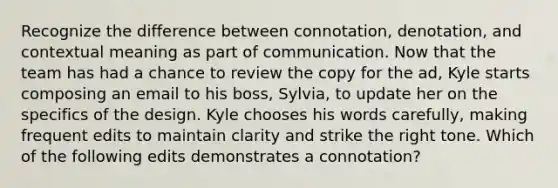 Recognize the difference between connotation, denotation, and contextual meaning as part of communication. Now that the team has had a chance to review the copy for the ad, Kyle starts composing an email to his boss, Sylvia, to update her on the specifics of the design. Kyle chooses his words carefully, making frequent edits to maintain clarity and strike the right tone. Which of the following edits demonstrates a connotation?