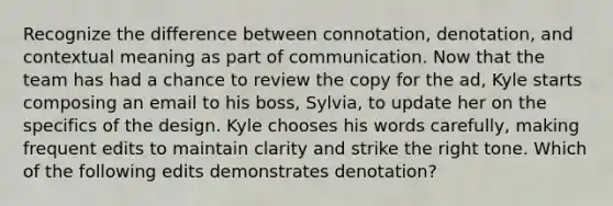 Recognize the difference between connotation, denotation, and contextual meaning as part of communication. Now that the team has had a chance to review the copy for the ad, Kyle starts composing an email to his boss, Sylvia, to update her on the specifics of the design. Kyle chooses his words carefully, making frequent edits to maintain clarity and strike the right tone. Which of the following edits demonstrates denotation?