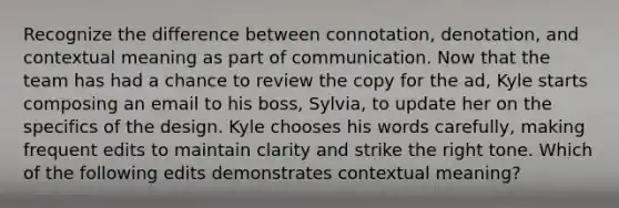 Recognize the difference between connotation, denotation, and contextual meaning as part of communication. Now that the team has had a chance to review the copy for the ad, Kyle starts composing an email to his boss, Sylvia, to update her on the specifics of the design. Kyle chooses his words carefully, making frequent edits to maintain clarity and strike the right tone. Which of the following edits demonstrates contextual meaning?