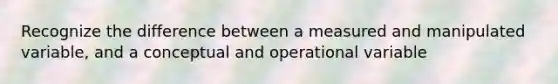 Recognize the difference between a measured and manipulated variable, and a conceptual and operational variable