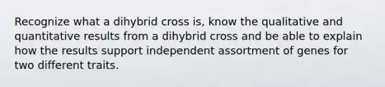 Recognize what a dihybrid cross is, know the qualitative and quantitative results from a dihybrid cross and be able to explain how the results support independent assortment of genes for two different traits.