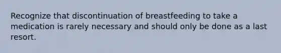 Recognize that discontinuation of breastfeeding to take a medication is rarely necessary and should only be done as a last resort.