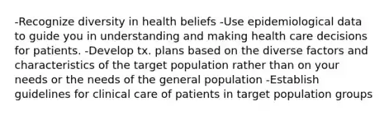 -Recognize diversity in health beliefs -Use epidemiological data to guide you in understanding and making health care decisions for patients. -Develop tx. plans based on the diverse factors and characteristics of the target population rather than on your needs or the needs of the general population -Establish guidelines for clinical care of patients in target population groups