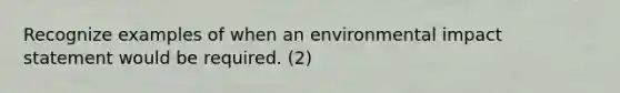 Recognize examples of when an environmental impact statement would be required. (2)