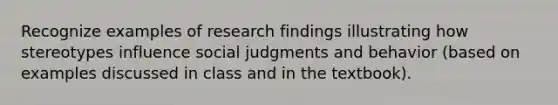 Recognize examples of research findings illustrating how stereotypes influence social judgments and behavior (based on examples discussed in class and in the textbook).