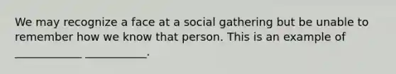 We may recognize a face at a social gathering but be unable to remember how we know that person. This is an example of ____________ ___________.