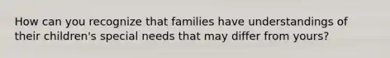 How can you recognize that families have understandings of their children's special needs that may differ from yours?