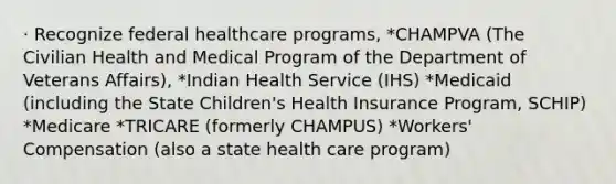 · Recognize federal healthcare programs, *CHAMPVA (The Civilian Health and Medical Program of the Department of Veterans Affairs), *Indian Health Service (IHS) *Medicaid (including the State Children's Health Insurance Program, SCHIP) *Medicare *TRICARE (formerly CHAMPUS) *Workers' Compensation (also a state health care program)