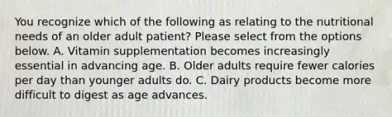 You recognize which of the following as relating to the nutritional needs of an older adult patient? Please select from the options below. A. Vitamin supplementation becomes increasingly essential in advancing age. B. Older adults require fewer calories per day than younger adults do. C. Dairy products become more difficult to digest as age advances.