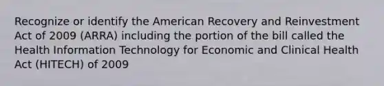 Recognize or identify the American Recovery and Reinvestment Act of 2009 (ARRA) including the portion of the bill called the Health Information Technology for Economic and Clinical Health Act (HITECH) of 2009