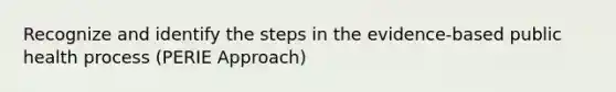 Recognize and identify the steps in the evidence-based public health process (PERIE Approach)