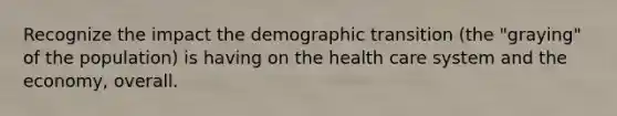 Recognize the impact the demographic transition (the "graying" of the population) is having on the health care system and the economy, overall.