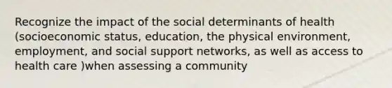 Recognize the impact of the social determinants of health (socioeconomic status, education, the physical environment, employment, and social support networks, as well as access to health care )when assessing a community