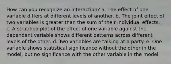 How can you recognize an interaction? a. The effect of one variable differs at different levels of another. b. The joint effect of two variables is greater than the sum of their individual effects. c. A stratified plot of the effect of one variable against the dependent variable shows different patterns across different levels of the other. d. Two variables are talking at a party. e. One variable shows statistical significance without the other in the model, but no significance with the other variable in the model.