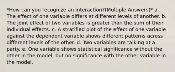 *How can you recognize an interaction?(Multiple Answers)* a . The effect of one variable differs at different levels of another. b. The joint effect of two variables is greater than the sum of their individual effects. c. A stratified plot of the effect of one variable against the dependent variable shows different patterns across different levels of the other. d. Two variables are talking at a party. e. One variable shows statistical significance without the other in the model, but no significance with the other variable in the model.