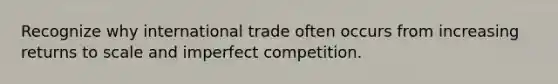 Recognize why international trade often occurs from increasing returns to scale and imperfect competition.