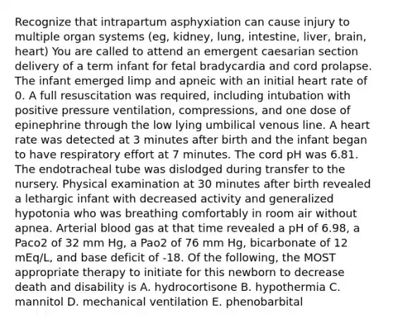 Recognize that intrapartum asphyxiation can cause injury to multiple organ systems (eg, kidney, lung, intestine, liver, brain, heart) You are called to attend an emergent caesarian section delivery of a term infant for fetal bradycardia and cord prolapse. The infant emerged limp and apneic with an initial heart rate of 0. A full resuscitation was required, including intubation with positive pressure ventilation, compressions, and one dose of epinephrine through the low lying umbilical venous line. A heart rate was detected at 3 minutes after birth and the infant began to have respiratory effort at 7 minutes. The cord pH was 6.81. The endotracheal tube was dislodged during transfer to the nursery. Physical examination at 30 minutes after birth revealed a lethargic infant with decreased activity and generalized hypotonia who was breathing comfortably in room air without apnea. Arterial blood gas at that time revealed a pH of 6.98, a Paco2 of 32 mm Hg, a Pao2 of 76 mm Hg, bicarbonate of 12 mEq/L, and base deficit of -18. Of the following, the MOST appropriate therapy to initiate for this newborn to decrease death and disability is A. hydrocortisone B. hypothermia C. mannitol D. mechanical ventilation E. phenobarbital