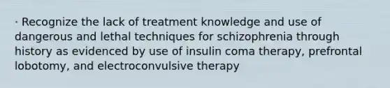 · Recognize the lack of treatment knowledge and use of dangerous and lethal techniques for schizophrenia through history as evidenced by use of insulin coma therapy, prefrontal lobotomy, and electroconvulsive therapy