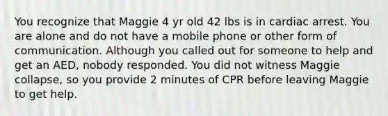 You recognize that Maggie 4 yr old 42 lbs is in cardiac arrest. You are alone and do not have a mobile phone or other form of communication. Although you called out for someone to help and get an AED, nobody responded. You did not witness Maggie collapse, so you provide 2 minutes of CPR before leaving Maggie to get help.