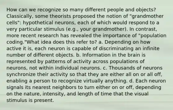 How can we recognize so many different people and objects? Classically, some theorists proposed the notion of "grandmother cells": hypothetical neurons, each of which would respond to a very particular stimulus (e.g., your grandmother). In contrast, more recent research has revealed the importance of "population coding."What idea does this refer to? a. Depending on how active it is, each neuron is capable of discriminating an infinite number of different objects. b. Information in the brain is represented by patterns of activity across populations of neurons, not within individual neurons. c. Thousands of neurons synchronize their activity so that they are either all on or all off, enabling a person to recognize virtually anything. d. Each neuron signals its nearest neighbors to turn either on or off, depending on the nature, intensity, and length of time that the visual stimulus is present.