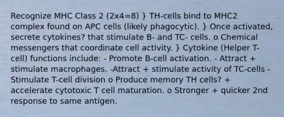 Recognize MHC Class 2 (2x4=8) } TH-cells bind to MHC2 complex found on APC cells (likely phagocytic). } Once activated, secrete cytokines? that stimulate B- and TC- cells. o Chemical messengers that coordinate cell activity. } Cytokine (Helper T-cell) functions include: - Promote B-cell activation. - Attract + stimulate macrophages. -Attract + stimulate activity of TC-cells - Stimulate T-<a href='https://www.questionai.com/knowledge/kjHVAH8Me4-cell-division' class='anchor-knowledge'>cell division</a> o Produce memory TH cells? + accelerate cytotoxic T cell maturation. o Stronger + quicker 2nd response to same antigen.