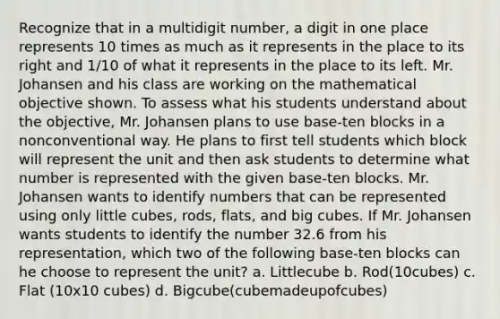 Recognize that in a multidigit number, a digit in one place represents 10 times as much as it represents in the place to its right and 1/10 of what it represents in the place to its left. Mr. Johansen and his class are working on the mathematical objective shown. To assess what his students understand about the objective, Mr. Johansen plans to use base-ten blocks in a nonconventional way. He plans to first tell students which block will represent the unit and then ask students to determine what number is represented with the given base-ten blocks. Mr. Johansen wants to identify numbers that can be represented using only little cubes, rods, flats, and big cubes. If Mr. Johansen wants students to identify the number 32.6 from his representation, which two of the following base-ten blocks can he choose to represent the unit? a. Littlecube b. Rod(10cubes) c. Flat (10x10 cubes) d. Bigcube(cubemadeupofcubes)