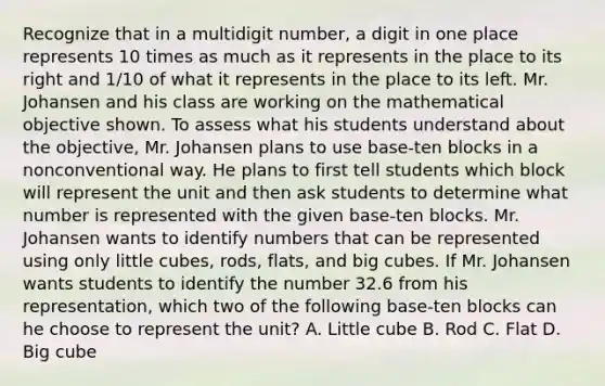 Recognize that in a multidigit number, a digit in one place represents 10 times as much as it represents in the place to its right and 1/10 of what it represents in the place to its left. Mr. Johansen and his class are working on the mathematical objective shown. To assess what his students understand about the objective, Mr. Johansen plans to use base-ten blocks in a nonconventional way. He plans to first tell students which block will represent the unit and then ask students to determine what number is represented with the given base-ten blocks. Mr. Johansen wants to identify numbers that can be represented using only little cubes, rods, flats, and big cubes. If Mr. Johansen wants students to identify the number 32.6 from his representation, which two of the following base-ten blocks can he choose to represent the unit? A. Little cube B. Rod C. Flat D. Big cube