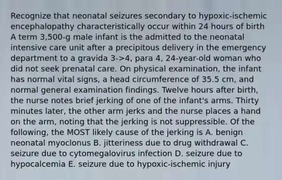 Recognize that neonatal seizures secondary to hypoxic-ischemic encephalopathy characteristically occur within 24 hours of birth A term 3,500-g male infant is the admitted to the neonatal intensive care unit after a precipitous delivery in the emergency department to a gravida 3->4, para 4, 24-year-old woman who did not seek prenatal care. On physical examination, the infant has normal vital signs, a head circumference of 35.5 cm, and normal general examination findings. Twelve hours after birth, the nurse notes brief jerking of one of the infant's arms. Thirty minutes later, the other arm jerks and the nurse places a hand on the arm, noting that the jerking is not suppressible. Of the following, the MOST likely cause of the jerking is A. benign neonatal myoclonus B. jitteriness due to drug withdrawal C. seizure due to cytomegalovirus infection D. seizure due to hypocalcemia E. seizure due to hypoxic-ischemic injury