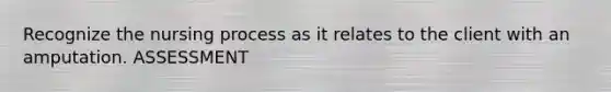Recognize the nursing process as it relates to the client with an amputation. ASSESSMENT