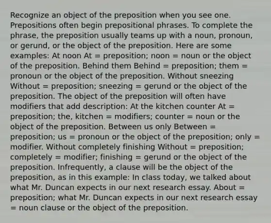 Recognize an object of the preposition when you see one. Prepositions often begin <a href='https://www.questionai.com/knowledge/k2Mf7T694d-prepositional-phrases' class='anchor-knowledge'>prepositional phrases</a>. To complete the phrase, the preposition usually teams up with a noun, pronoun, or gerund, or the object of the preposition. Here are some examples: At noon At = preposition; noon = noun or the object of the preposition. Behind them Behind = preposition; them = pronoun or the object of the preposition. Without sneezing Without = preposition; sneezing = gerund or the object of the preposition. The object of the preposition will often have modifiers that add description: At the kitchen counter At = preposition; the, kitchen = modifiers; counter = noun or the object of the preposition. Between us only Between = preposition; us = pronoun or the object of the preposition; only = modifier. Without completely finishing Without = preposition; completely = modifier; finishing = gerund or the object of the preposition. Infrequently, a clause will be the object of the preposition, as in this example: In class today, we talked about what Mr. Duncan expects in our next research essay. About = preposition; what Mr. Duncan expects in our next research essay = noun clause or the object of the preposition.