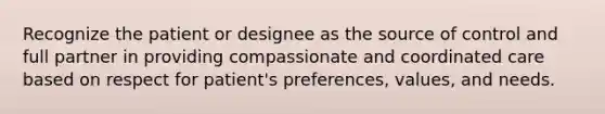 Recognize the patient or designee as the source of control and full partner in providing compassionate and coordinated care based on respect for patient's preferences, values, and needs.