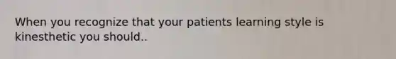 When you recognize that your patients learning style is kinesthetic you should..