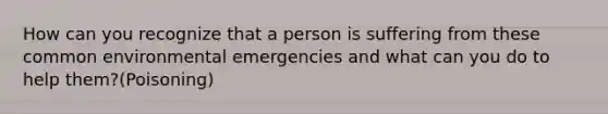 How can you recognize that a person is suffering from these common environmental emergencies and what can you do to help them?(Poisoning)