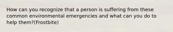 How can you recognize that a person is suffering from these common environmental emergencies and what can you do to help them?(Frostbite)