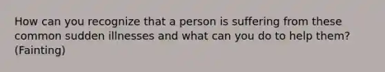 How can you recognize that a person is suffering from these common sudden illnesses and what can you do to help them?(Fainting)