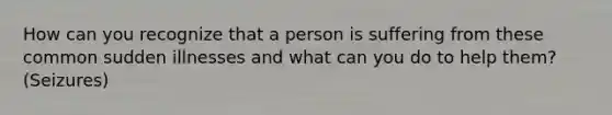 How can you recognize that a person is suffering from these common sudden illnesses and what can you do to help them?(Seizures)