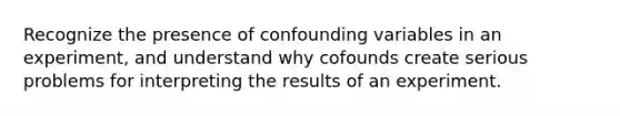 Recognize the presence of confounding variables in an experiment, and understand why cofounds create serious problems for interpreting the results of an experiment.