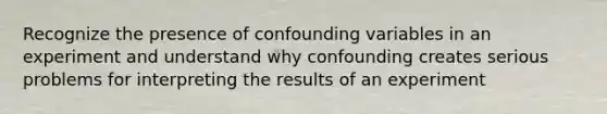 Recognize the presence of confounding variables in an experiment and understand why confounding creates serious problems for interpreting the results of an experiment