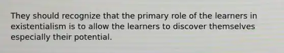 They should recognize that the primary role of the learners in existentialism is to allow the learners to discover themselves especially their potential.